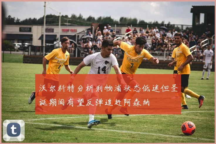 沃尔科特分析利物浦状态低迷但圣诞期间有望反弹追赶阿森纳