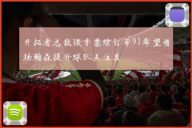 开拓者总裁谈季票续订率91希望借杨瀚森提升球队关注度
