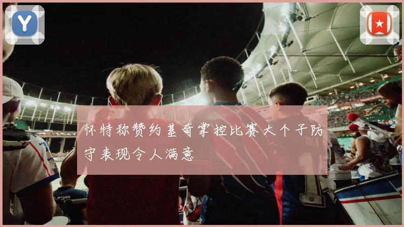怀特称赞约基奇掌控比赛大个子防守表现令人满意