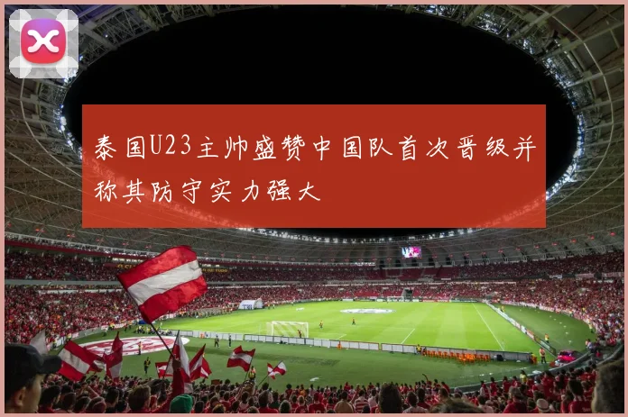 泰国U23主帅盛赞中国队首次晋级并称其防守实力强大